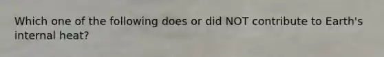 Which one of the following does or did NOT contribute to Earth's internal heat?