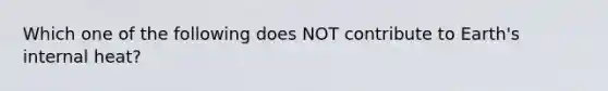 Which one of the following does NOT contribute to Earth's internal heat?