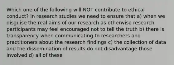 Which one of the following will NOT contribute to ethical conduct? In research studies we need to ensure that a) when we disguise the real aims of our research as otherwise research participants may feel encouraged not to tell the truth b) there is transparency when communicating to researchers and practitioners about the research findings c) the collection of data and the dissemination of results do not disadvantage those involved d) all of these