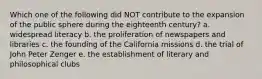 Which one of the following did NOT contribute to the expansion of the public sphere during the eighteenth century? a. widespread literacy b. the proliferation of newspapers and libraries c. the founding of the California missions d. the trial of John Peter Zenger e. the establishment of literary and philosophical clubs
