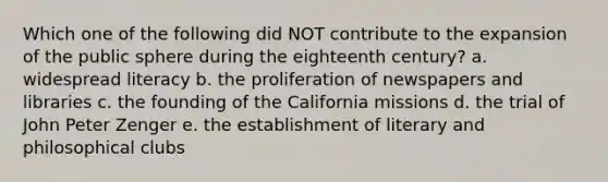 Which one of the following did NOT contribute to the expansion of the public sphere during the eighteenth century? a. widespread literacy b. the proliferation of newspapers and libraries c. the founding of the California missions d. the trial of John Peter Zenger e. the establishment of literary and philosophical clubs