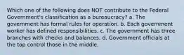 Which one of the following does NOT contribute to the Federal Government's classification as a bureaucracy? a. The government has formal rules for operation. b. Each government worker has defined responsibilities. c. The government has three branches with checks and balances. d. Government officials at the top control those in the middle.