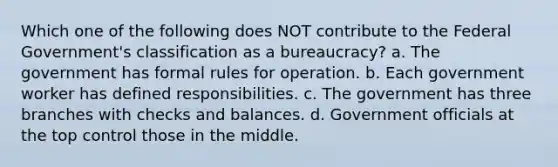 Which one of the following does NOT contribute to the Federal Government's classification as a bureaucracy? a. The government has formal rules for operation. b. Each government worker has defined responsibilities. c. The government has three branches with checks and balances. d. Government officials at the top control those in the middle.