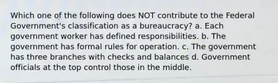 Which one of the following does NOT contribute to the Federal Government's classification as a bureaucracy? a. Each government worker has defined responsibilities. b. The government has formal rules for operation. c. The government has three branches with checks and balances d. Government officials at the top control those in the middle.