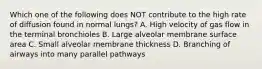 Which one of the following does NOT contribute to the high rate of diffusion found in normal lungs? A. High velocity of gas flow in the terminal bronchioles B. Large alveolar membrane surface area C. Small alveolar membrane thickness D. Branching of airways into many parallel pathways