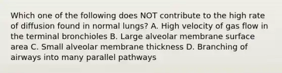 Which one of the following does NOT contribute to the high rate of diffusion found in normal lungs? A. High velocity of gas flow in the terminal bronchioles B. Large alveolar membrane surface area C. Small alveolar membrane thickness D. Branching of airways into many parallel pathways