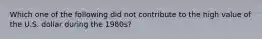 Which one of the following did not contribute to the high value of the U.S. dollar during the 1980s?