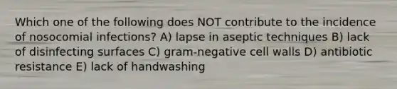 Which one of the following does NOT contribute to the incidence of nosocomial infections? A) lapse in aseptic techniques B) lack of disinfecting surfaces C) gram-negative cell walls D) antibiotic resistance E) lack of handwashing