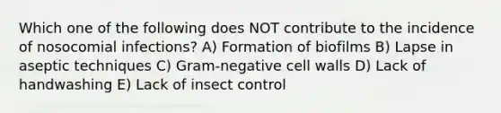 Which one of the following does NOT contribute to the incidence of nosocomial infections? A) Formation of biofilms B) Lapse in aseptic techniques C) Gram-negative cell walls D) Lack of handwashing E) Lack of insect control