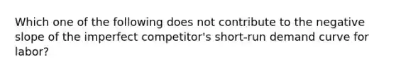 Which one of the following does not contribute to the negative slope of the imperfect competitor's short-run demand curve for labor?