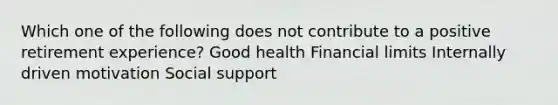 Which one of the following does not contribute to a positive retirement experience? Good health Financial limits Internally driven motivation Social support