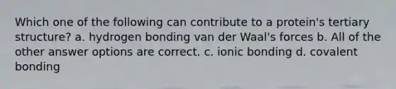 Which one of the following can contribute to a protein's tertiary structure? a. hydrogen bonding van der Waal's forces b. All of the other answer options are correct. c. ionic bonding d. covalent bonding