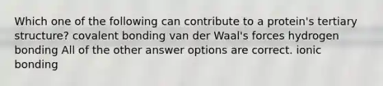 Which one of the following can contribute to a protein's tertiary structure? covalent bonding van der Waal's forces hydrogen bonding All of the other answer options are correct. ionic bonding