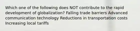 Which one of the following does NOT contribute to the rapid development of globalization? Falling trade barriers Advanced communication technology Reductions in transportation costs Increasing local tariffs