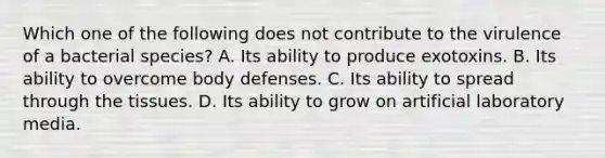 Which one of the following does not contribute to the virulence of a bacterial species? A. Its ability to produce exotoxins. B. Its ability to overcome body defenses. C. Its ability to spread through the tissues. D. Its ability to grow on artificial laboratory media.