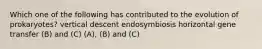 Which one of the following has contributed to the evolution of prokaryotes? vertical descent endosymbiosis horizontal gene transfer (B) and (C) (A), (B) and (C)