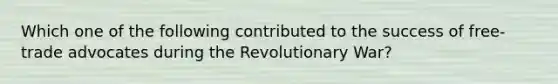 Which one of the following contributed to the success of free-trade advocates during the Revolutionary War?