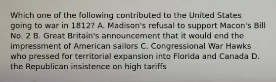 Which one of the following contributed to the United States going to war in 1812? A. Madison's refusal to support Macon's Bill No. 2 B. Great Britain's announcement that it would end the impressment of American sailors C. Congressional War Hawks who pressed for territorial expansion into Florida and Canada D. the Republican insistence on high tariffs