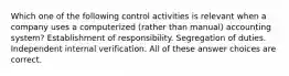 Which one of the following control activities is relevant when a company uses a computerized (rather than manual) accounting system? Establishment of responsibility. Segregation of duties. Independent internal verification. All of these answer choices are correct.