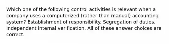 Which one of the following control activities is relevant when a company uses a computerized (rather than manual) accounting system? Establishment of responsibility. Segregation of duties. Independent internal verification. All of these answer choices are correct.