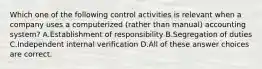 Which one of the following control activities is relevant when a company uses a computerized (rather than manual) accounting system? A.Establishment of responsibility B.Segregation of duties C.Independent internal verification D.All of these answer choices are correct.