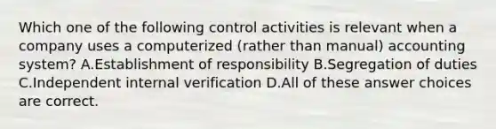 Which one of the following control activities is relevant when a company uses a computerized (rather than manual) accounting system? A.Establishment of responsibility B.Segregation of duties C.Independent internal verification D.All of these answer choices are correct.