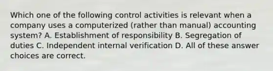 Which one of the following control activities is relevant when a company uses a computerized (rather than manual) accounting system? A. Establishment of responsibility B. Segregation of duties C. Independent internal verification D. All of these answer choices are correct.