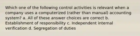 Which one of the following control activities is relevant when a company uses a computerized (rather than manual) accounting system? a. All of these answer choices are correct b. Establishment of responsibility c. Independent internal verification d. Segregation of duties