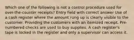 Which one of the following is not a control procedure used for over-the-counter receipts? Entry field with correct answer Use of a cash register where the amount rung up is clearly visible to the customer. Providing the customers with an itemized receipt. Pre-numbered checks are used to buy supplies. A cash register's tape is locked in the register and only a supervisor can access it.