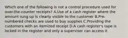 Which one of the following is not a control procedure used for over-the-counter receipts? A.Use of a cash register where the amount rung up is clearly visible to the customer B.Pre-numbered checks are used to buy supplies C.Providing the customers with an itemized receipt D.A cash register's tape is locked in the register and only a supervisor can access it