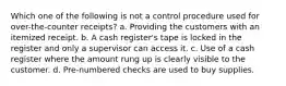 Which one of the following is not a control procedure used for over-the-counter receipts? a. Providing the customers with an itemized receipt. b. A cash register's tape is locked in the register and only a supervisor can access it. c. Use of a cash register where the amount rung up is clearly visible to the customer. d. Pre-numbered checks are used to buy supplies.