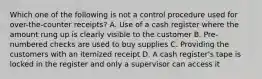 Which one of the following is not a control procedure used for over-the-counter receipts? A. Use of a cash register where the amount rung up is clearly visible to the customer B. Pre-numbered checks are used to buy supplies C. Providing the customers with an itemized receipt D. A cash register's tape is locked in the register and only a supervisor can access it