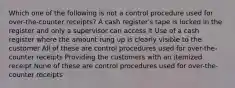 Which one of the following is not a control procedure used for over-the-counter receipts? A cash register's tape is locked in the register and only a supervisor can access it Use of a cash register where the amount rung up is clearly visible to the customer All of these are control procedures used for over-the-counter receipts Providing the customers with an itemized receipt None of these are control procedures used for over-the-counter receipts