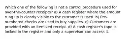 Which one of the following is not a control procedure used for over-the-counter receipts? a) A cash register where the amount rung up is clearly visible to the customer is used. b) Pre-numbered checks are used to buy supplies. c) Customers are provided with an itemized receipt. d) A cash register's tape is locked in the register and only a supervisor can access it.