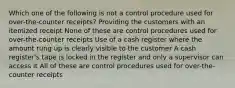 Which one of the following is not a control procedure used for over-the-counter receipts? Providing the customers with an itemized receipt None of these are control procedures used for over-the-counter receipts Use of a cash register where the amount rung up is clearly visible to the customer A cash register's tape is locked in the register and only a supervisor can access it All of these are control procedures used for over-the-counter receipts