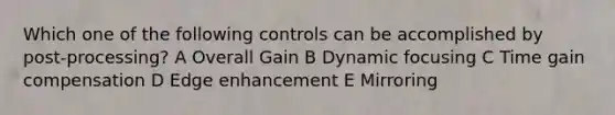 Which one of the following controls can be accomplished by post-processing? A Overall Gain B Dynamic focusing C Time gain compensation D Edge enhancement E Mirroring