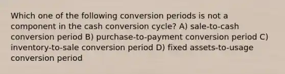 Which one of the following conversion periods is not a component in the cash conversion cycle? A) sale-to-cash conversion period B) purchase-to-payment conversion period C) inventory-to-sale conversion period D) fixed assets-to-usage conversion period