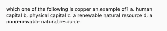 which one of the following is copper an example of? a. human capital b. physical capital c. a renewable natural resource d. a nonrenewable natural resource