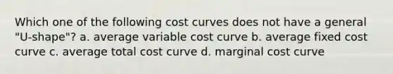 Which one of the following cost curves does not have a general "U-shape"? a. average variable cost curve b. average fixed cost curve c. average total cost curve d. marginal cost curve