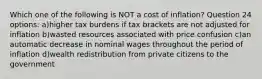 Which one of the following is NOT a cost of inflation? Question 24 options: a)higher tax burdens if tax brackets are not adjusted for inflation b)wasted resources associated with price confusion c)an automatic decrease in nominal wages throughout the period of inflation d)wealth redistribution from private citizens to the government