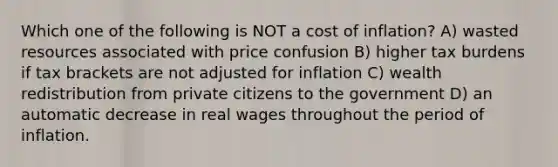 Which one of the following is NOT a cost of inflation? A) wasted resources associated with price confusion B) higher tax burdens if tax brackets are not adjusted for inflation C) wealth redistribution from private citizens to the government D) an automatic decrease in real wages throughout the period of inflation.