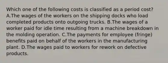 Which one of the following costs is classified as a period cost? A.The wages of the workers on the shipping docks who load completed products onto outgoing trucks. B.The wages of a worker paid for idle time resulting from a machine breakdown in the molding operation. C.The payments for employee (fringe) benefits paid on behalf of the workers in the manufacturing plant. D.The wages paid to workers for rework on defective products.