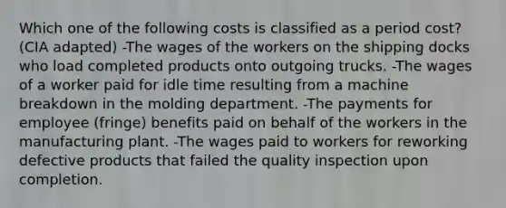 Which one of the following costs is classified as a period cost? (CIA adapted) -The wages of the workers on the shipping docks who load completed products onto outgoing trucks. -The wages of a worker paid for idle time resulting from a machine breakdown in the molding department. -The payments for employee (fringe) benefits paid on behalf of the workers in the manufacturing plant. -The wages paid to workers for reworking defective products that failed the quality inspection upon completion.