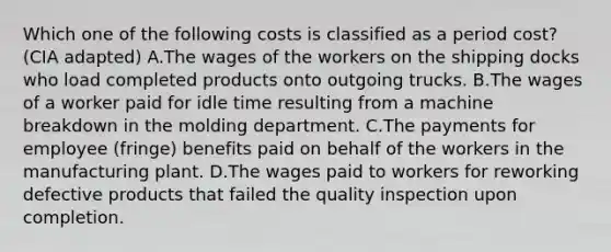 Which one of the following costs is classified as a period cost? (CIA adapted) A.The wages of the workers on the shipping docks who load completed products onto outgoing trucks. B.The wages of a worker paid for idle time resulting from a machine breakdown in the molding department. C.The payments for employee (fringe) benefits paid on behalf of the workers in the manufacturing plant. D.The wages paid to workers for reworking defective products that failed the quality inspection upon completion.