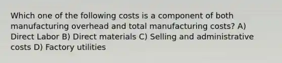 Which one of the following costs is a component of both manufacturing overhead and total manufacturing costs? A) Direct Labor B) Direct materials C) Selling and administrative costs D) Factory utilities