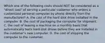 Which one of the following costs should NOT be considered as a "direct cost" of serving a particular customer who orders a customized personal computer by phone directly from the manufacturer? A. the cost of the hard disk drive installed in the computer. B. the cost of packaging the computer for shipment. C. the cost of leasing a machine on a monthly basis that automatically tests hard disk drives before they are installed in the customer's new computer. D. the cost of shipping the computer to the customer.