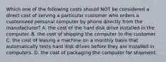 Which one of the following costs should NOT be considered a direct cost of serving a particular customer who orders a customized personal computer by phone directly from the manufacturer? A. the cost of the hard disk drive installed in the computer. B. the cost of shipping the computer to the customer. C. the cost of leasing a machine on a monthly basis that automatically tests hard disk drives before they are installed in computers. D. the cost of packaging the computer for shipment.