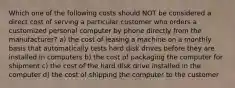 Which one of the following costs should NOT be considered a direct cost of serving a particular customer who orders a customized personal computer by phone directly from the manufacturer? a) the cost of leasing a machine on a monthly basis that automatically tests hard disk drives before they are installed in computers b) the cost of packaging the computer for shipment c) the cost of the hard disk drive installed in the computer d) the cost of shipping the computer to the customer