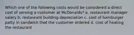 Which one of the following costs would be considered a direct cost of serving a customer at McDonalds? a. restaurant manager salary b. restaurant building depreciation c. cost of hamburger patty in sandwich that the customer ordered d. cost of heating the restaurant