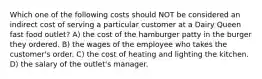 Which one of the following costs should NOT be considered an indirect cost of serving a particular customer at a Dairy Queen fast food outlet? A) the cost of the hamburger patty in the burger they ordered. B) the wages of the employee who takes the customer's order. C) the cost of heating and lighting the kitchen. D) the salary of the outlet's manager.